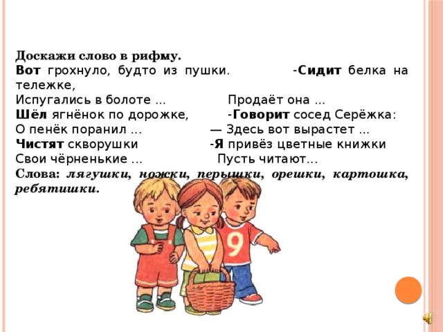 Доскажи слово в рифму. Вот грохнуло, будто из пушки. - Сидит белка на тележке, Испугались в болоте ...  Продаёт она ... Шёл ягнёнок по дорожке,  - Говорит сосед Серёжка: О пенёк поранил ...   — Здесь вот вырастет ... Чистят скворушки   - Я привёз цветные книжки Свои чёрненькие ...   Пусть читают... Слова: лягушки, ножки, перышки, орешки, картошка, ребятишки.