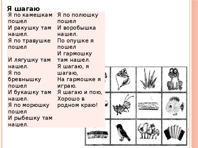 Я шагаю Я по камешкам пошел Я по полюшку пошел И ракушку там нашел. И воробышка нашел. Я по травушке пошел  И лягушку там нашел. По опушке я пошел Я по бревнышку пошел И гармошку там нашел. Я шагаю, я шагаю, И букашку там нашел. Я по морюшку пошел На гармошке я играю. И рыбешку там нашел. Я шагаю и пою, Хорошо в родном краю!