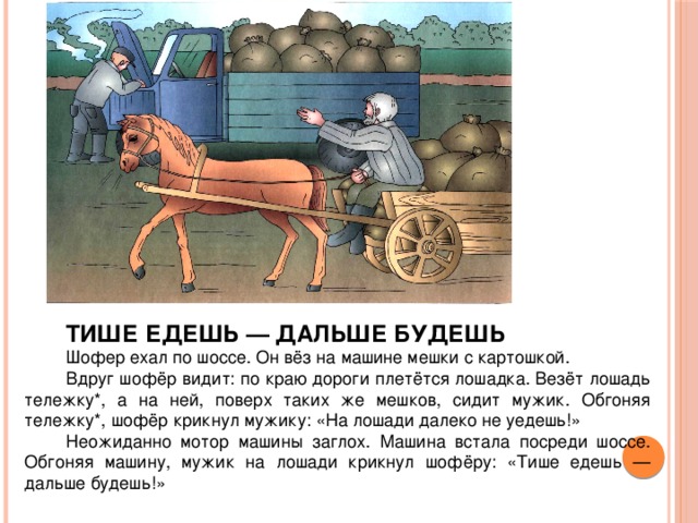 ТИШЕ ЕДЕШЬ — ДАЛЬШЕ БУДЕШЬ  Шофер ехал по шоссе. Он вёз на машине мешки с картошкой. Вдруг шофёр видит: по краю дороги плетётся лошадка. Везёт лошадь тележку*, а на ней, поверх таких же мешков, сидит мужик. Обгоняя тележку*, шофёр крикнул мужику: «На лошади далеко не уедешь!» Неожиданно мотор машины заглох. Машина встала посреди шоссе. Обгоняя машину, мужик на лошади крикнул шофёру: «Тише едешь — дальше будешь!»