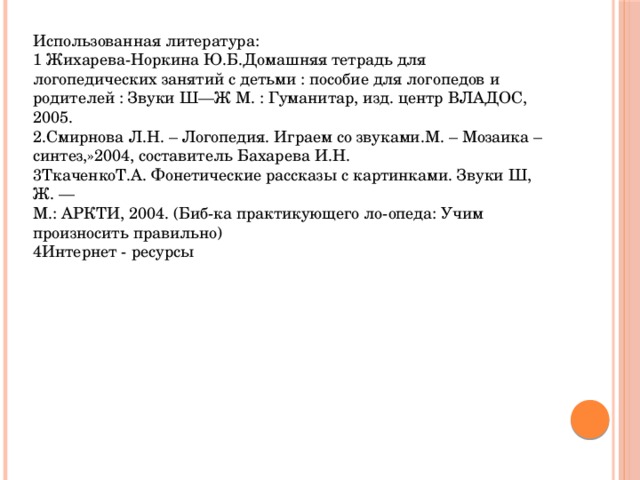 Использованная литература: 1 Жихарева-Норкина Ю.Б.Домашняя тетрадь для логопедических занятий с детьми : пособие для логопедов и родителей : Звуки Ш—Ж М. : Гуманитар, изд. центр ВЛАДОС, 2005. 2.Смирнова Л.Н. – Логопедия. Играем со звуками.М. – Мозаика – синтез,»2004, составитель Бахарева И.Н. 3ТкаченкоТ.А. Фонетические рассказы с картинками. Звуки Ш, Ж. — М.: АРКТИ, 2004. (Биб-ка практикующего ло-опеда: Учим произносить правильно) 4Интернет - ресурсы