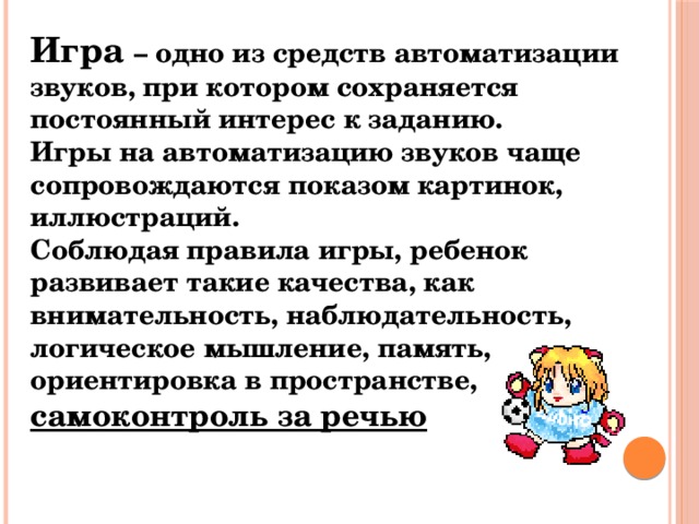 Игра – одно из средств автоматизации звуков, при котором сохраняется постоянный интерес к заданию. Игры на автоматизацию звуков чаще сопровождаются показом картинок, иллюстраций. Соблюдая правила игры, ребенок развивает такие качества, как внимательность, наблюдательность, логическое мышление, память, ориентировка в пространстве, самоконтроль за речью