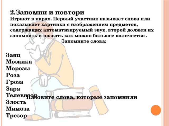 2.Запомни и повтори Играют в парах. Первый участник называет слова или показывает картинки с изображением предметов, содержащих автоматизируемый звук, второй должен их запомнить и назвать как можно большее количество . Запомните слова: Заяц Мозаика Морозы Роза Гроза Заря Телевизор Злость Мимоза Трезор Назовите слова, которые запомнили