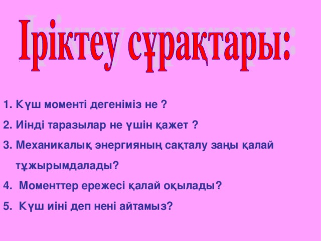 . 1. Күш моменті дегеніміз не ? 2. Иінді таразылар не үшін қажет ? 3. Механикалық энергияның сақталу заңы қалай  тұжырымдалады? 4. Моменттер ережесі қалай оқылады? 5. Күш иіні деп нені айтамыз?