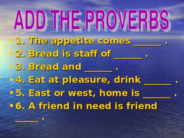 1. The appetite comes ______ . 2. Bread is staff of ______ . 3. Bread and ______ . 4. Eat at pleasure, drink ______ . 5. East or west, home is ______ . 6. A friend in need is friend _____ .