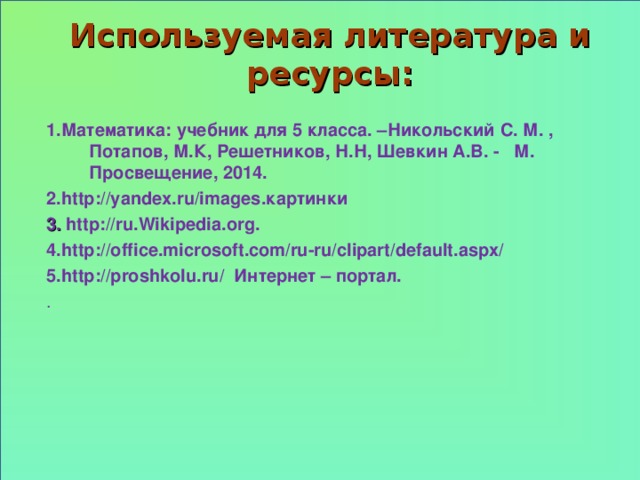 Используемая литература и ресурсы: 1 .Математика: учебник для 5 класса. –Никольский С. М. , Потапов, М.К, Решетников, Н.Н, Шевкин А.В. - М. Просвещение, 2014. 2 . http://yandex.ru/images .картинки 3 . http://ru . Wikipedia . org . 4.http:// office.microsoft.com/ru-ru/clipart/default.aspx/ 5.http:// proshkolu.ru/ Интернет – портал. .