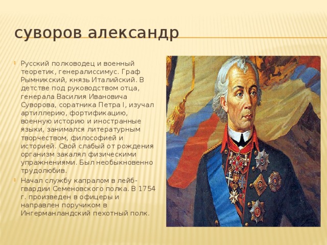 суворов александр Русский полководец и военный теоретик, генералиссимус. Граф Рымникский, князь Италийский. В детстве под руководством отца, генерала Василия Ивановича Суворова, соратника Петра I, изучал артиллерию, фортификацию, военную историю и иностранные языки, занимался литературным творчеством, философией и историей. Свой слабый от рождения организм закалял физическими упражнениями. Был необыкновенно трудолюбив. Начал службу капралом в лейб-гвардии Семеновского полка. В 1754 г. произведен в офицеры и направлен поручиком в Ингерманландский пехотный полк.