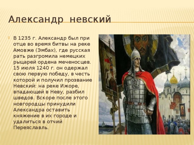 Александр невский В 1235 г. Александр был при отце во время битвы на реке Амовже (Эмбах), где русская рать разгромила немецких рыцарей ордена меченосцев. 15 июля 1240 г. он одержал свою первую победу, в честь которой и получил прозвание Невский: на реке Ижоре, впадающей в Неву, разбил шведов. Вскоре после этого новгородцы принудили Александра оставить княжение в их городе и удалиться в отчий Переяславль.