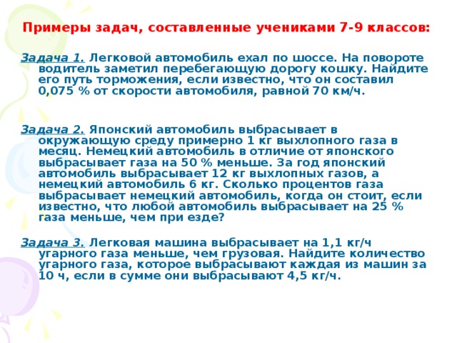 Примеры задач, составленные учениками 7-9 классов:   Задача 1.  Легковой автомобиль ехал по шоссе. На повороте водитель заметил перебегающую дорогу кошку. Найдите его путь торможения, если известно, что он составил 0,075 % от скорости автомобиля, равной 70 км/ч.   Задача 2.  Японский автомобиль выбрасывает в окружающую среду примерно 1 кг выхлопного газа в месяц. Немецкий автомобиль в отличие от японского выбрасывает газа на 50 % меньше. За год японский автомобиль выбрасывает 12 кг выхлопных газов, а немецкий автомобиль 6 кг. Сколько процентов газа выбрасывает немецкий автомобиль, когда он стоит, если известно, что любой автомобиль выбрасывает на 25 % газа меньше, чем при езде?   Задача 3.  Легковая машина выбрасывает на 1,1 кг/ч угарного газа меньше, чем грузовая. Найдите количество угарного газа, которое выбрасывают каждая из машин за 10 ч, если в сумме они выбрасывают 4,5 кг/ч.