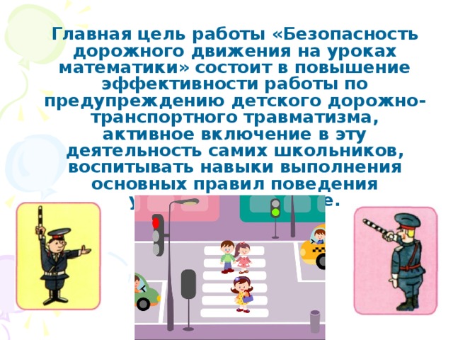 Главная цель работы «Безопасность дорожного движения на уроках математики» состоит в повышение эффективности работы по предупреждению детского дорожно-транспортного травматизма, активное включение в эту деятельность самих школьников, воспитывать навыки выполнения основных правил поведения учащихся на дороге.