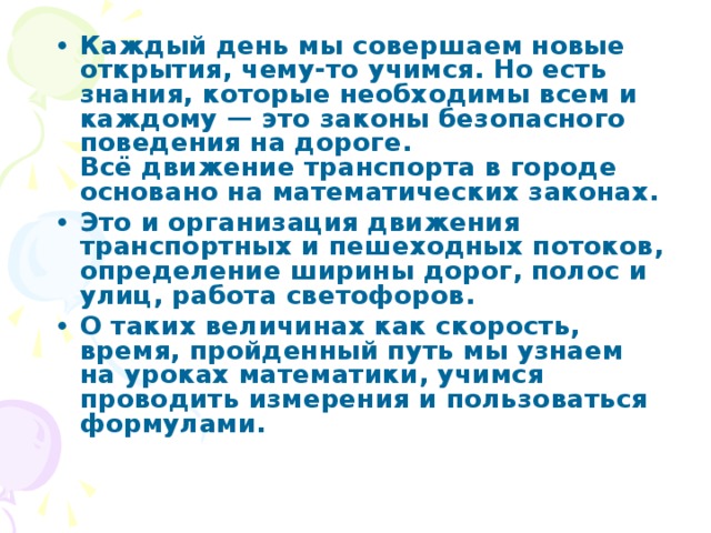 Каждый день мы совершаем новые открытия, чему-то учимся. Но есть знания, которые необходимы всем и каждому — это законы безопасного поведения на дороге.  Всё движение транспорта в городе основано на математических законах. Это и организация движения транспортных и пешеходных потоков, определение ширины дорог, полос и улиц, работа светофоров. О таких величинах как скорость, время, пройденный путь мы узнаем на уроках математики, учимся проводить измерения и пользоваться формулами.