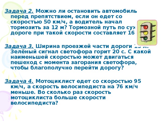 Задача 2.  Можно ли остановить автомобиль перед препятствием, если он едет со скоростью 50 км/ч, а водитель начал тормозить за 12 м? Тормозной путь по сухой дороге при такой скорости составляет 16,3 м.  Задача 3.  Ширина проезжей части дороги 15 м. Зелёный сигнал светофора горит 20 с. С какой наименьшей скоростью может двигаться пешеход с момента загорания светофора, чтобы благополучно перейти дорогу?  Задача 4.  Мотоциклист едет со скоростью 95 км/ч, а скорость велосипедиста на 76 км/ч меньше. Во сколько раз скорость мотоциклиста больше скорости велосипедиста?