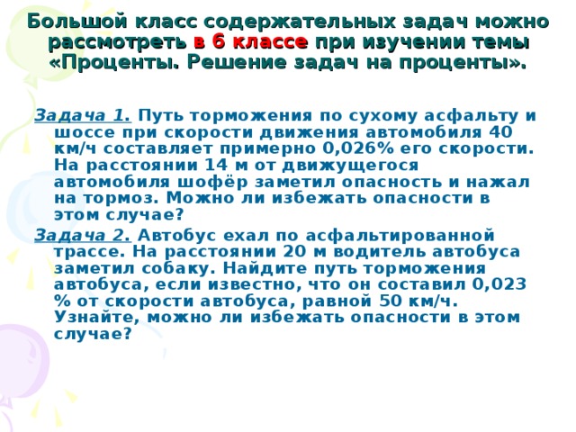 Большой класс содержательных задач можно рассмотреть в 6 классе при изучении темы «Проценты. Решение задач на проценты».    Задача 1.  Путь торможения по сухому асфальту и шоссе при скорости движения автомобиля 40 км/ч составляет примерно 0,026% его скорости. На расстоянии 14 м от движущегося автомобиля шофёр заметил опасность и нажал на тормоз. Можно ли избежать опасности в этом случае? Задача 2.  Автобус ехал по асфальтированной трассе. На расстоянии 20 м водитель автобуса заметил собаку. Найдите путь торможения автобуса, если известно, что он составил 0,023 % от скорости автобуса, равной 50 км/ч. Узнайте, можно ли избежать опасности в этом случае?