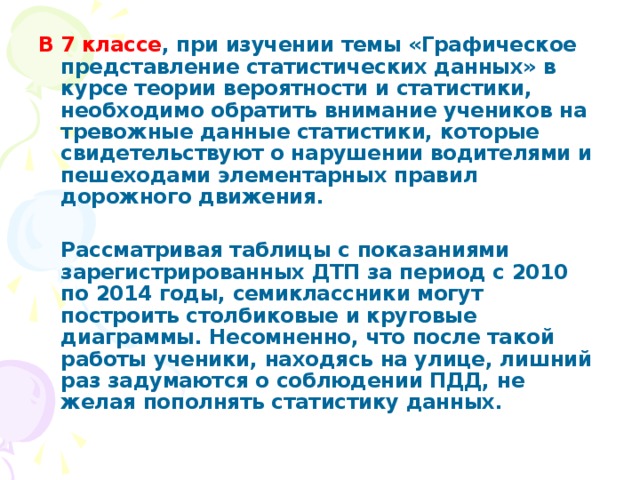 В 7 классе , при изучении темы «Графическое представление статистических данных» в курсе теории вероятности и статистики, необходимо обратить внимание учеников на тревожные данные статистики, которые свидетельствуют о нарушении водителями и пешеходами элементарных правил дорожного движения.    Рассматривая таблицы с показаниями зарегистрированных ДТП за период с 2010 по 2014 годы, семиклассники могут построить столбиковые и круговые диаграммы. Несомненно, что после такой работы ученики, находясь на улице, лишний раз задумаются о соблюдении ПДД, не желая пополнять статистику данных.