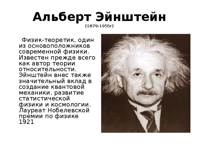 Альберт Эйнштейн  (1879-1955г)  Физик-теоретик, один из основоположников современной физики. Известен прежде всего как автор теории относительности. Эйнштейн внес также значительный вклад в создание квантовой механики, развитие статистической физики и космологии. Лауреат Нобелевской премии по физике 1921