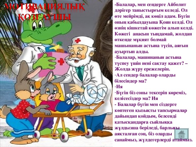 -Балалар, мен сендерге Айболит дәрігер таныстырғым келеді. Ол өте мейрімді, ақ көңіл адам. Бүгін оның қабылдауына Қоян келді. Ол өзнің кішкетай көжегім алып келді. Көжегі анасын тыңдамай, жолдан өткенде мұқият болмай машынанын астына түсіп, аяғын ауыртып алды. Балалар, машинанын астына түспеу үшін нені сақтау қажет? – Жолда жүру ережелерін. Ал сендер балалар оларды білесіндер ма? Ия Бүгін біз соны тексеріп көреміз, келісесіздер ма? Ия - Балалар бүгін мен сіздерге көптеген қызықты тапсырмалар дайындап қойдым, белсенді қатысқандарға сыйлыққа жұлдызша беріледі, барлығы аяқталған соң, біз оларды санаймыз, жүлдегерлерді атаймыз.