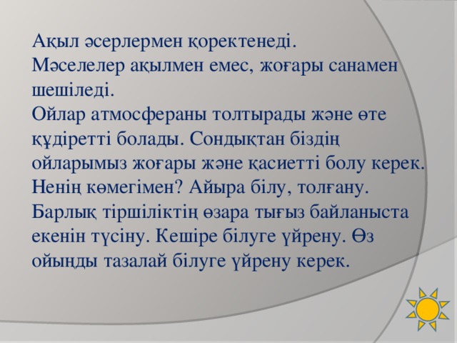 Ақыл әсерлермен қоректенеді. Мәселелер ақылмен емес, жоғары санамен шешіледі. Ойлар атмосфераны толтырады және өте құдіретті болады. Сондықтан біздің ойларымыз жоғары және қасиетті  болу керек. Ненің көмегімен? Айыра білу, толғану.  Барлық тіршіліктің өзара тығыз байланыста екенін түсіну. Кешіре білуге үйрену. Өз ойыңды тазалай білуге үйрену керек.