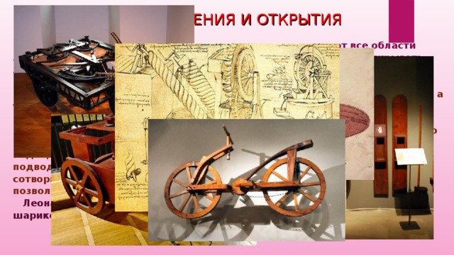ИЗОБРЕТЕНИЯ И ОТКРЫТИЯ  Сделанные да Винчи изобретения и открытия охватывают все области знания (их более 50!). Во многих случаях ученым приходилось открывать заново то, что уже было открыто Леонардо да Винчи.  Именно он изобрел велосипед, и это произошло за 300 лет до того, как первый велосипед появился на дорогах. Помимо того он изобрел ножницы, а также сделал проекты бронированного автомобиля и подводной лодки, разработал инструкции по подводным погружениям, изобрел и описал прибор для подводного погружения, дыхательный аппарат для подводного плавания. Все изобретения Леонардо легли в основу современного подводного снаряжения. Кроме того, да Винчи предлагал слушать звуки подводного мира, приложив ухо к веслу, опущенному в воду. Хотел сотворить лыжи для хождения по воде и акваланг — устройство, позволяющее дышать под водой.  Леонардо оставил проекты воздушного винта, танка, ткацкого станка, шарикоподшипника и летающих машин.