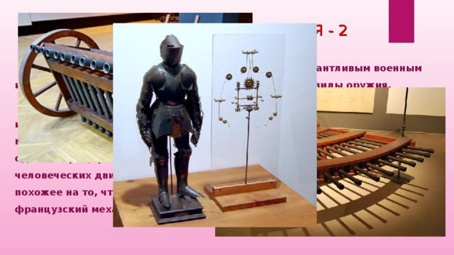 ИЗОБРЕТЕНИЯ И ОТКРЫТИЯ - 2  Леонардо ненавидел войну, но при этом он был талантливым военным инженером и создавал современные и смертоносные виды оружия.   Считается, что в 1495 году Леонардо да Винчи впервые сформулировал идею «механического человека», иначе говоря — робота. По замыслу мастера, это устройство должно было представлять собой манекен, одетый в рыцарские доспехи и способный воспроизводить несколько человеческих движений. Первое механическое устройство, отдаленно похожее на то, что было предложено да Винчи, сконструировал французский механик Жак Вокансон в 1738 году.