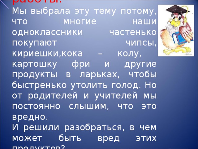 Цель работы:  Мы выбрала эту тему потому, что многие наши одноклассники частенько покупают чипсы, кириешки,кока – колу, картошку фри и другие продукты в ларьках, чтобы быстренько утолить голод. Но от родителей и учителей мы постоянно слышим, что это вредно.  И решили разобраться, в чем может быть вред этих продуктов?