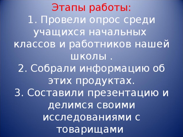 Этапы работы:  1. Провели опрос среди учащихся начальных классов и работников нашей школы .  2. Собрали информацию об этих продуктах.  3. Составили презентацию и делимся своими исследованиями с товарищами