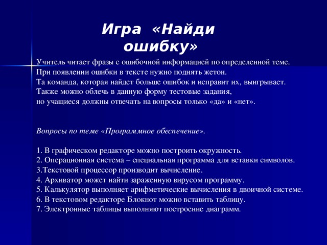 Игра «Найди ошибку»   Учитель читает фразы с ошибочной информацией по определенной теме.  При появлении ошибки в тексте нужно поднять жетон.  Та команда, которая найдет больше ошибок и исправит их, выигрывает.  Также можно облечь в данную форму тестовые задания,  но учащиеся должны отвечать на вопросы только «да» и «нет».    Вопросы по теме «Программное обеспечение».  В графическом редакторе можно построить окружность.  Операционная система – специальная программа для вставки символов. Текстовой процессор производит вычисление.  Архиватор может найти зараженную вирусом программу.  Калькулятор выполняет арифметические вычисления в двоичной системе.  В текстовом редакторе Блокнот можно вставить таблицу. 7. Электронные таблицы выполняют построение диаграмм.