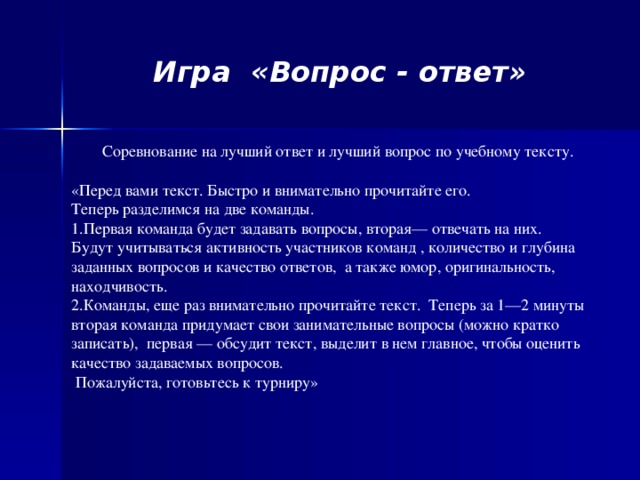 Игра «Вопрос - ответ»   Соревнование на лучший ответ и лучший вопрос по учебному тексту. «Перед вами текст. Быстро и внимательно прочитайте его.  Теперь разделимся на две команды. Первая команда будет задавать вопросы, вторая— отвечать на них.  Будут учитываться активность участников команд , количество и глубина заданных вопросов и качество ответов, а также юмор, оригинальность, находчивость. Команды, еще раз внимательно прочитайте текст.  Теперь за 1—2 минуты вторая команда придумает свои занимательные вопросы (можно кратко записать),   первая — обсудит текст, выделит в нем главное, чтобы оценить качество задаваемых вопросов.  Пожалуйста, готовьтесь к турниру»