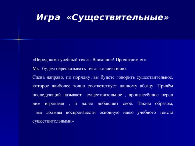 Игра «Существительные»     «Перед вами учебный текст. Внимание! Прочитаем его. Мы будем пересказывать текст коллективно. Слева направо, по порядку, вы будете говорить существительное, которое наиболее точно соответствует данному абзацу. Причём последующий называет   существительное , произнесённое перед ним игроками , и далее добавляет своё. Таким образом,  мы должны воспроизвести основную идею учебного текста существительными»