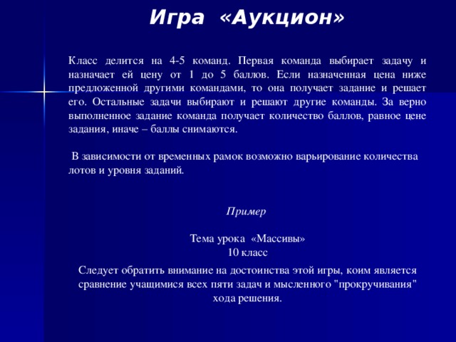 Игра «Аукцион» Класс делится на 4-5 команд. Первая команда выбирает задачу и назначает ей цену от 1 до 5 баллов. Если назначенная цена ниже предложенной другими командами, то она получает задание и решает его. Остальные задачи выбирают и решают другие команды. За верно выполненное задание команда получает количество баллов, равное цене задания, иначе – баллы снимаются.  В зависимости от временных рамок возможно варьирование количества лотов и уровня заданий .   Пример Тема урока «Массивы» 10 класс Следует обратить внимание на достоинства этой игры, коим является сравнение учащимися всех пяти задач и мысленного 