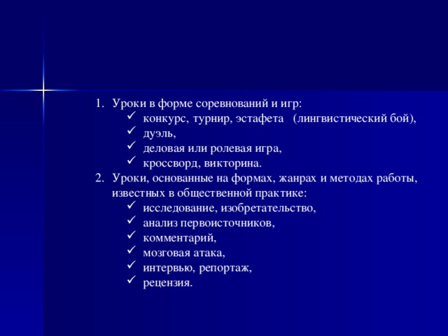 Уроки в форме соревнований и игр: конкурс, турнир, эстафета   (лингвистический бой), дуэль, деловая или ролевая игра, кроссворд, викторина. конкурс, турнир, эстафета   (лингвистический бой), дуэль, деловая или ролевая игра, кроссворд, викторина. Уроки, основанные на формах, жанрах и методах работы, известных в общественной практике: исследование, изобретательство, анализ первоисточников, комментарий, мозговая атака, интервью, репортаж, рецензия. исследование, изобретательство, анализ первоисточников, комментарий, мозговая атака, интервью, репортаж, рецензия.