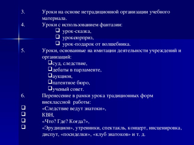 Уроки на основе нетрадиционной организации учебного материала. Уроки с использованием фантазии: урок-сказка, урок­сюрприз, урок-подарок от волшебника. урок-сказка, урок­сюрприз, урок-подарок от волшебника. урок-сказка, урок­сюрприз, урок-подарок от волшебника. Уроки, основанные на имитации деятельности учреждений и организаций: суд, следствие, дебаты в парламенте, аукцион, патентное бюро, ученый совет. суд, следствие, дебаты в парламенте, аукцион, патентное бюро, ученый совет. Перенесение в рамки урока традиционных форм внеклассной  работы: «Следствие ведут знатоки», КВН, «Что? Где? Ко­гда?», «Эрудицион», утренники, спектакль, концерт, инсценировка, диспут, «посиделки», «клуб знатоков» и т. д.