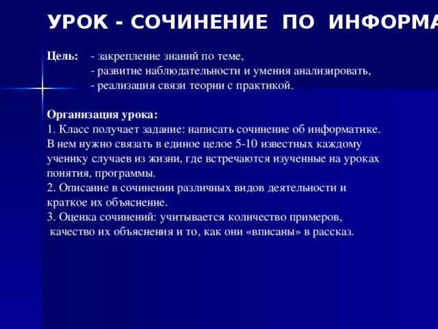 УРОК - СОЧИНЕНИЕ ПО ИНФОРМАТИКЕ  Цель: - закрепление знаний по теме,  - развитие наблюдательности и умения анализировать,  - реализация связи теории с практикой. Организация урока: 1. Класс получает задание: написать сочинение об информатике. В нем нужно связать в единое целое 5-10 известных каждому ученику случаев из жизни, где встречаются изученные на уроках понятия, программы. 2. Описание в сочинении различных видов деятельности и краткое их объяснение. 3. Оценка сочинений: учитывается количество примеров,  качество их объяснения и то, как они «вписаны» в рассказ.