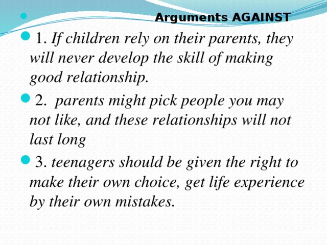 Arguments AGAINST 1. If children rely on their parents, they will never develop the skill of making good relationship.  2. parents might pick people you may not like, and these relationships will not last long  3. teenagers should be given the right to make their own choice, get life experience by their оwn mistakes.