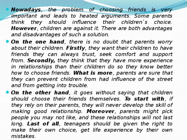 Nowadays , the problem of choosing friends is very important and leads to heated arguments. Some parents think they should influence their children`s choice. However , children are against it. There are both advantages and disadvantages of such a solution. On the one hand , there is no doubt that parents worry about their children. Firstly , they want their children to  have friends they can always trust, seek comfort and support from. Secondly, they think that they have more experience in relationships than their children do so they know better how to choose friends. What is more , parents are sure that they can prevent children from had influence of the street and from getting into trouble. On the other hand , it goes without saying that children should choose their friends themselves. To start with , if they rely on their parents, they will never develop the skill of making good relationship. Moreover , parents might pick people you may not like, and these relationships will not last long. Last of all , teenagers should be given the right to make their own choice, get life experience by their own mistakes. To sum up , this question has its pros and cons. I think the best way for both children and their parents is to talk. It is more, effective to discuss things than to put pressure on children.