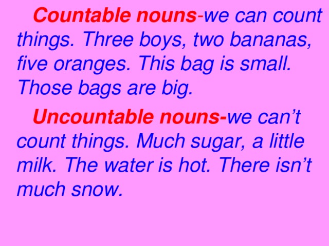 Countable nouns - we  can count  things. Three boys, two bananas, five oranges. This bag is small. Those bags are big.  Uncountable nouns- we  can’t  count things. Much sugar, a little milk. The water is hot. There isn’t much snow.