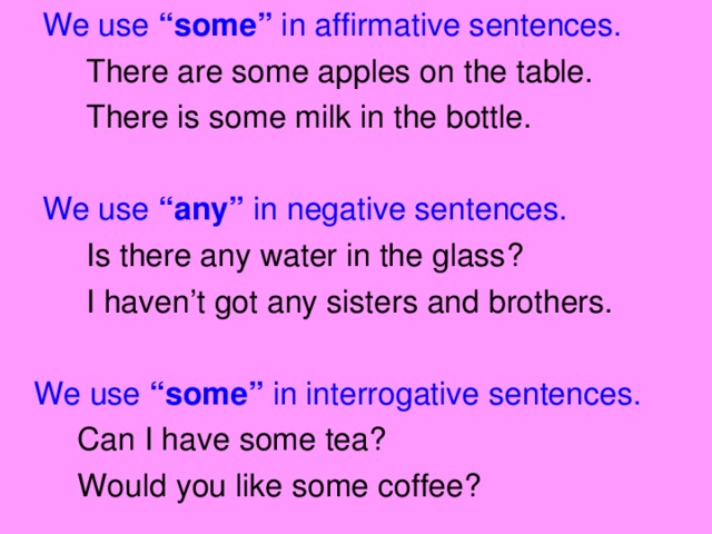 We use “some” in affirmative sentences.  There are some apples on the table.  There is some milk in the bottle.  We use “any” in negative sentences.  Is there any water in the glass?  I haven’t got any sisters and brothers.  We use “some” in interrogative sentences.  Can I have some tea?  Would you like some coffee?