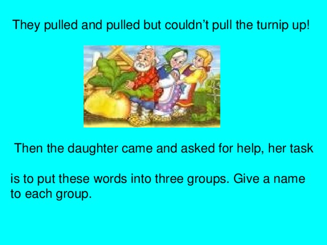 They pulled and pulled but couldn’t pull the turnip up!  Then the daughter came and asked for help, her task  is to put these words into three groups. Give a name  to each group.