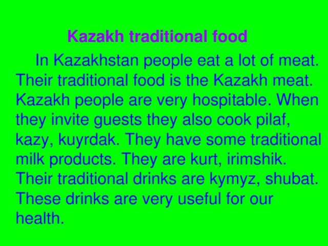 Kazakh traditional food  In Kazakhstan people eat a lot of meat. Their traditional food is the Kazakh meat. Kazakh people are very hospitable. When they invite guests they also cook pilaf, kazy, kuyrdak. They have some traditional milk products. They are kurt, irimshik. Their traditional drinks are kymyz, shubat. These drinks are very useful for our health.