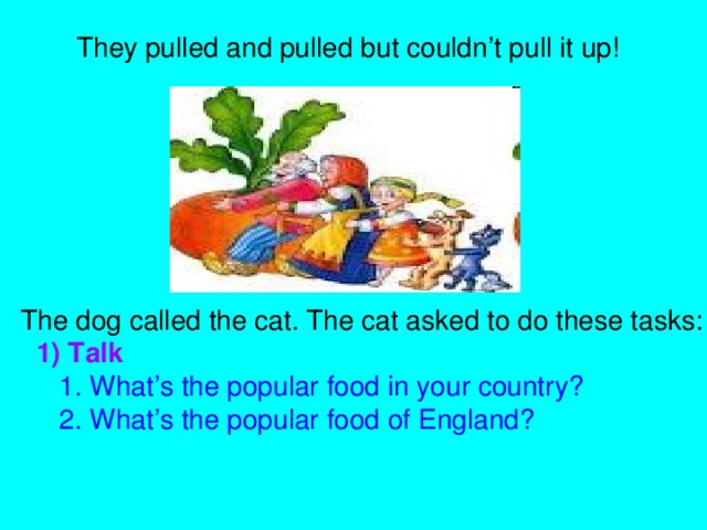 They pulled and pulled but couldn’t pull it up! The dog called the cat. The cat asked to do these tasks:  1) Talk   1. What’s the popular food in your country?  2. What’s the popular food of England?