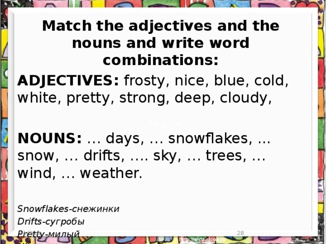 Match the adjectives and the nouns and write word combinations: ADJECTIVES: frosty, nice, blue, cold, white, pretty, strong, deep, cloudy, NOUNS: … days, … snowflakes, ... snow, … drifts, …. sky, … trees, … wind, … weather. Snowflakes-снежинки Drifts-сугробы Pretty-милый Nice-хороший,красивый 11/3/16