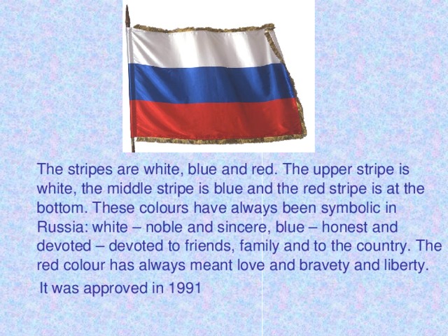 The stripes are white, blue and red. The upper stripe is white, the middle stripe is blue and the red stripe is at the bottom. These colours have always been symbolic in Russia: white – noble and sincere, blue – honest and devoted – devoted to friends, family and to the country. The red colour has always meant love and bravety and liberty.  It was approved in 1991