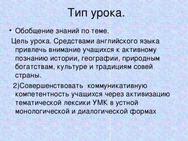 Тип урока. Обобщение знаний по теме.  Цель урока. Средствами английского языка привлечь внимание учащихся к активному познанию истории, географии, природным богатствам, культуре и традициям совей страны.  2)Совершенствовать коммуникативную компетентность учащихся через активизацию тематической лексики УМК в устной монологической и диалогической формах