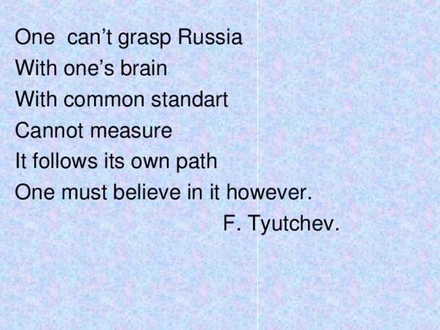 One can’t grasp Russia With one’s brain With common standart Cannot measure It follows its own path One must believe in it however.  F. Tyutchev.