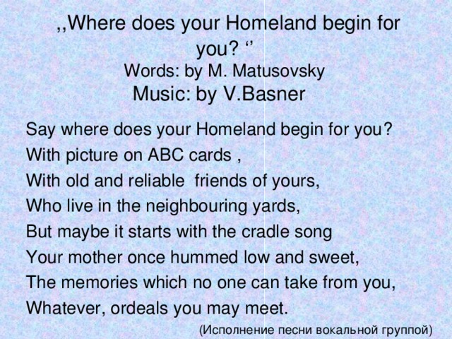 ,,Where does your Homeland begin for you ? ‘’  Words : by M. Matusovsky  Music : by V.Basner Say where does your Homeland begin for you ? With picture on ABC cards , With old and reliable friends of yours, Who live in the neighbouring yards, But maybe it starts with the cradle song Your mother once hummed low and sweet, The memories which no one can take from you, Whatever, ordeals you may meet. (Исполнение песни вокальной группой)