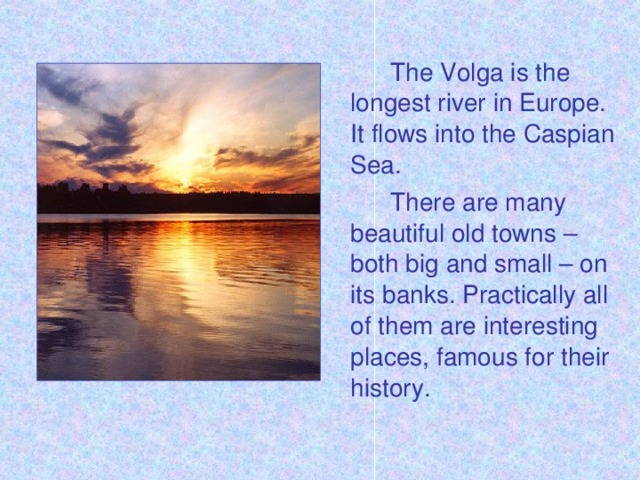The Volga is the longest river in Europe. It flows into the Caspian Sea.   There are many beautiful old towns – both big and small – on its banks. Practically all of them are interesting places, famous for their history.