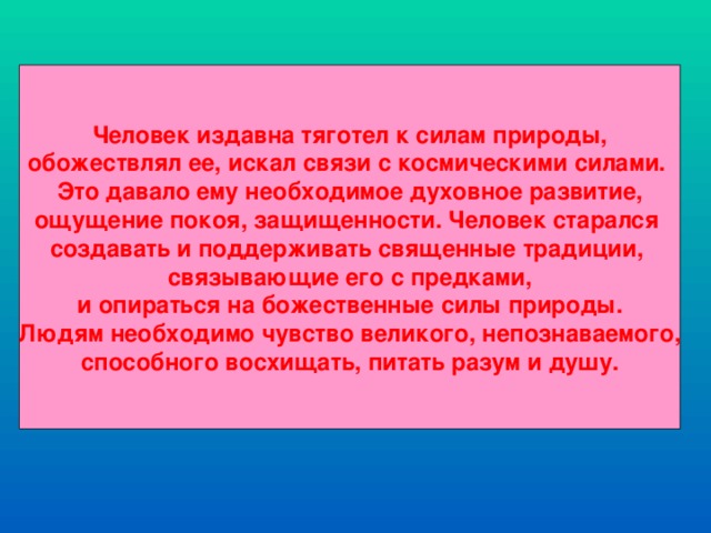 Человек издавна тяготел к силам природы, обожествлял ее, искал связи с космическими силами. Это давало ему необходимое духовное развитие, ощущение покоя, защищенности. Человек старался создавать и поддерживать священные традиции, связывающие его с предками, и опираться на божественные силы природы. Людям необходимо чувство великого, непознаваемого, способного восхищать, питать разум и душу.