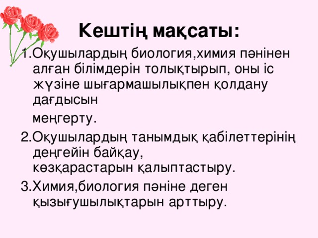 Кештің мақсаты: 1.Оқушылардың биология,химия пәнінен алған білімдерін толықтырып, оны іс жүзіне шығармашылықпен қолдану дағдысын  меңгерту. 2.Оқушылардың танымдық қабілеттерінің деңгейін байқау, көзқарастарын қалыптастыру. 3.Химия,биология пәніне деген қызығушылықтарын арттыру.