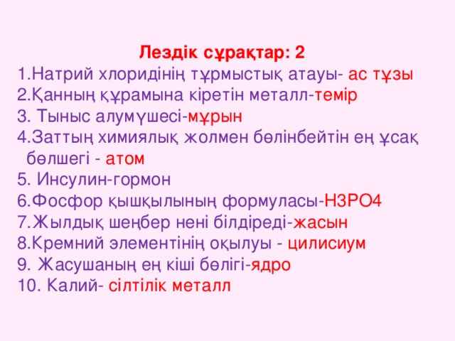 Лездік сұрақтар: 2 1.Натрий хлоридінің тұрмыстық атауы- ас тұзы  2.Қанның құрамына кіретін металл- темір  3. Тыныс алумүшесі- мұрын 4.Заттың химиялық жолмен бөлінбейтін ең ұсақ  бөлшегі - атом 5. Инсулин-гормон 6.Фосфор қышқылының формуласы- H3PO4  7.Жылдық шеңбер нені білдіреді- жасын  8.Кремний элементінің оқылуы - цилисиум 9. Жасушаның ең кіші бөлігі- ядро 10. Калий- сілтілік металл