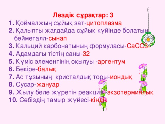 Лездік сұрақтар: 3 1. Қоймалжың сұйық зат - цитоплазма  2. Қалыпты жағдайда сұйық күйінде болатын  бейметалл- сынап  3. Кальций карбонатының формуласы- CaCO3  4.  Адамдағы тістің саны- 32  5. Күміс элементінің оқылуы - аргентум 6. Бекіре- балық  7. Ас тұзының кристалдық торы- иондық 8. Сусар- жануар  9. Жылу бөле жүретін реакция - экзотермиялық  10. Сәбіздің тамыр жүйесі- кіндік