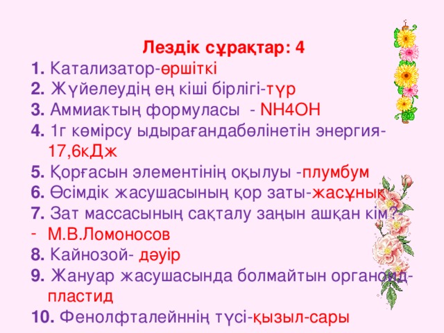 Лездік сұрақтар: 4 1. Катализатор- өршіткі  2. Жүйелеудің ең кіші бірлігі- түр  3. Аммиактың формуласы - NH4OH 4. 1 г көмірсу ыдырағандабөлінетін энергия- 17,6кДж 5. Қорғасын элементінің оқылуы - плумбум 6. Өсімдік жасушасының қор заты- жасұнық 7. Зат массасының сақталу заңын ашқан кім?- М.В.Ломоносов 8. Кайнозой- дәуір 9. Жануар жасушасында болмайтын органоид- пластид 10. Фенолфталейннің түсі- қызыл-сары