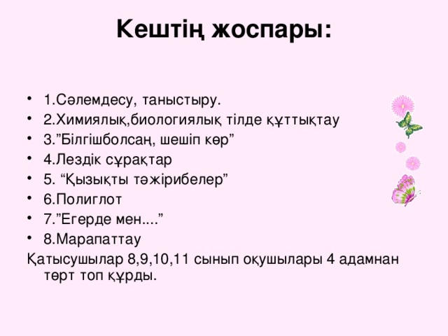 Кештің жоспары: 1.Сәлемдесу, таныстыру. 2.Химиялық,биологиялық тілде құттықтау 3.”Білгішболсаң, шешіп көр” 4.Лездік сұрақтар 5. “Қызықты тәжірибелер” 6.Полиглот 7.”Егерде мен....” 8.Марапаттау Қатысушылар 8,9,10,11 сынып оқушылары 4 адамнан төрт топ құрды.